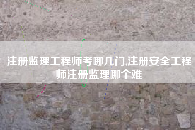 注册监理工程师考哪几门,注册安全工程师注册监理哪个难