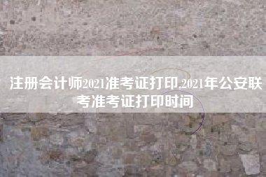 注册会计师2021准考证打印,2021年公安联考准考证打印时间