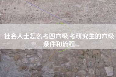 社会人士怎么考四六级,考研究生的六级条件和流程