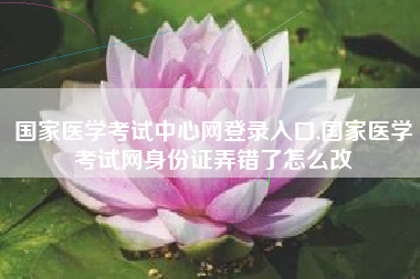 国家医学考试中心网登录入口,国家医学考试网身份证弄错了怎么改