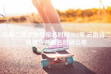 云南二级建造师报名时间2021年,云南省二级建造师报名时间公布