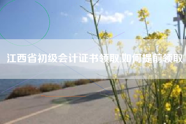 江西省初级会计证书领取,如何提前领取