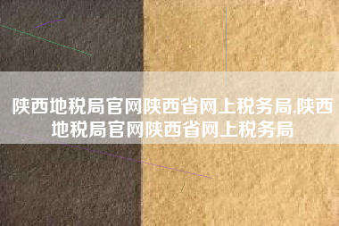 陕西地税局官网陕西省网上税务局,陕西地税局官网陕西省网上税务局