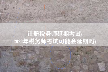 注册税务师延期考试(
2022年税务师考试可能会延期吗)