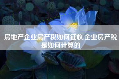 房地产企业房产税如何征收,企业房产税是如何计算的