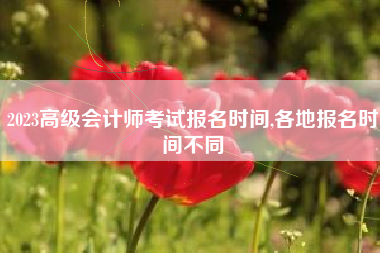 2023高级会计师考试报名时间,各地报名时间不同