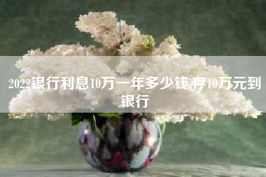 2022银行利息10万一年多少钱,存10万元到银行