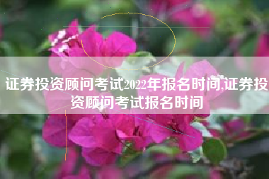 证券投资顾问考试2022年报名时间,证券投资顾问考试报名时间