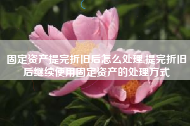 固定资产提完折旧后怎么处理,提完折旧后继续使用固定资产的处理方式