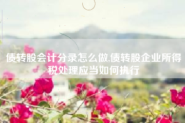 债转股会计分录怎么做,债转股企业所得税处理应当如何执行