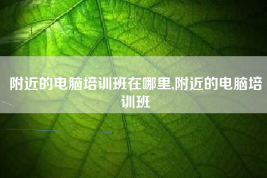 附近的电脑培训班在哪里,附近的电脑培训班