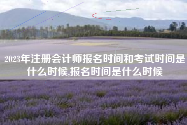 2023年注册会计师报名时间和考试时间是什么时候,报名时间是什么时候