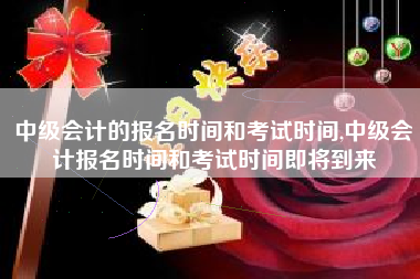 中级会计的报名时间和考试时间,中级会计报名时间和考试时间即将到来