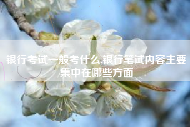 银行考试一般考什么,银行笔试内容主要集中在哪些方面