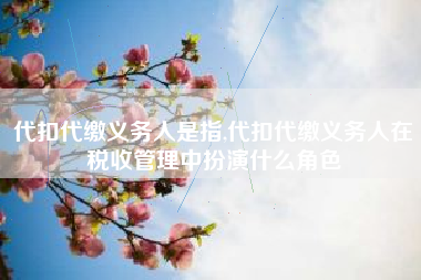 代扣代缴义务人是指,代扣代缴义务人在税收管理中扮演什么角色