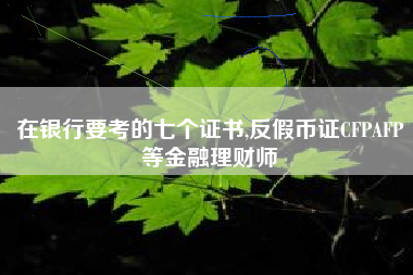 在银行要考的七个证书,反假币证CFPAFP等金融理财师