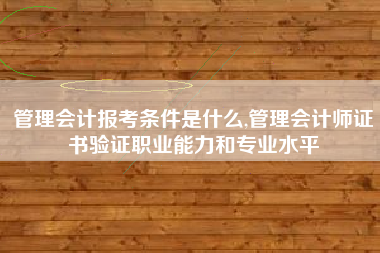 管理会计报考条件是什么,管理会计师证书验证职业能力和专业水平