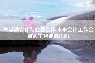 大学读会计专业怎么样,未来会计工作会被人工智能取代吗