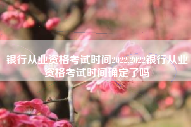银行从业资格考试时间2022,2022银行从业资格考试时间确定了吗