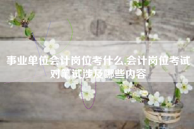事业单位会计岗位考什么,会计岗位考试对笔试涉及哪些内容