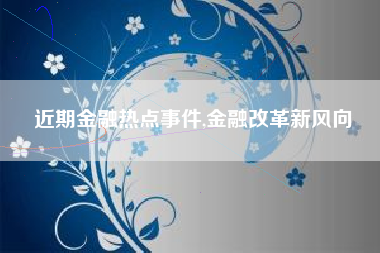 近期金融热点事件,金融改革新风向