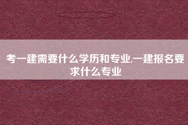 考一建需要什么学历和专业,一建报名要求什么专业