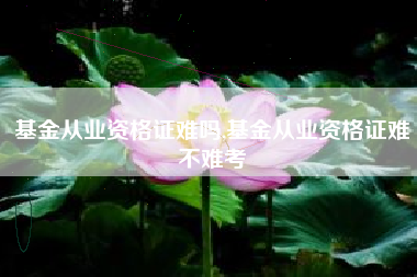 基金从业资格证难吗,基金从业资格证难不难考