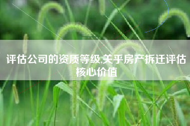 评估公司的资质等级,关乎房产拆迁评估核心价值