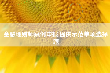 金融理财师案例申报,提供示范单项选择题
