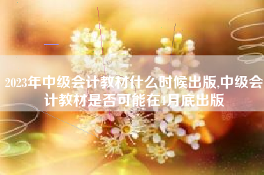 2023年中级会计教材什么时候出版,中级会计教材是否可能在4月底出版