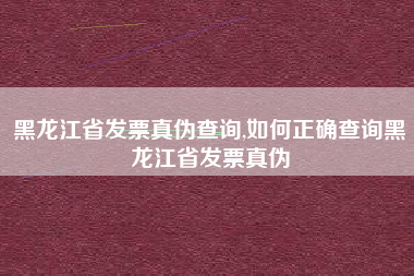 黑龙江省发票真伪查询,如何正确查询黑龙江省发票真伪