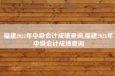 福建2021年中级会计成绩查询,福建2021年中级会计成绩查询