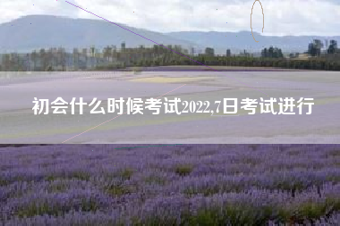 初会什么时候考试2022,7日考试进行