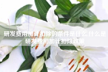 研发费用加计扣除的条件是什么,什么是研发费用加计扣除政策