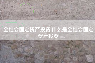全社会固定资产投资,什么是全社会固定资产投资