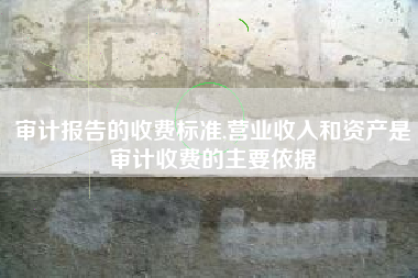 审计报告的收费标准,营业收入和资产是审计收费的主要依据