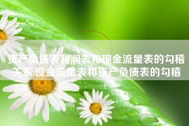 资产负债表利润表和现金流量表的勾稽关系,现金流量表和资产负债表的勾稽
