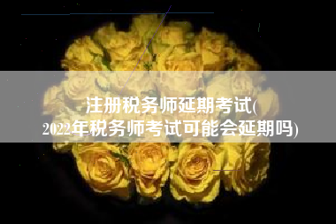 注册税务师延期考试(
2022年税务师考试可能会延期吗)