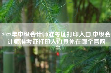 2022年中级会计师准考证打印入口,中级会计师准考证打印入口具体在哪个官网