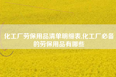 化工厂劳保用品清单明细表,化工厂必备的劳保用品有哪些