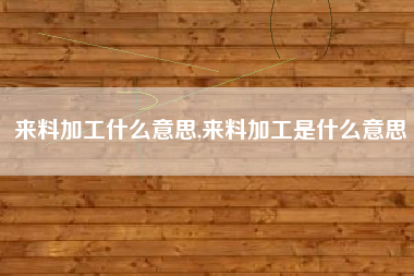 来料加工什么意思,来料加工是什么意思