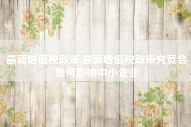 最新增值税政策,最新增值税政策究竟会如何影响中小企业