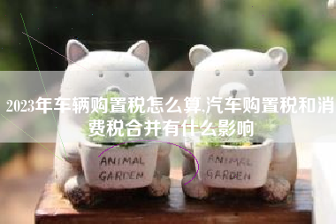 2023年车辆购置税怎么算,汽车购置税和消费税合并有什么影响