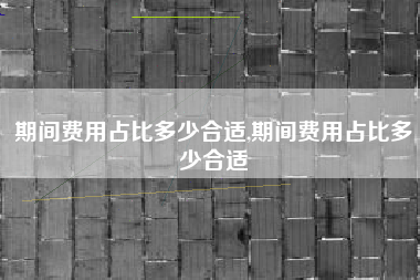 期间费用占比多少合适,期间费用占比多少合适