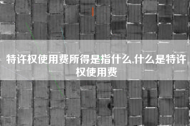 特许权使用费所得是指什么,什么是特许权使用费