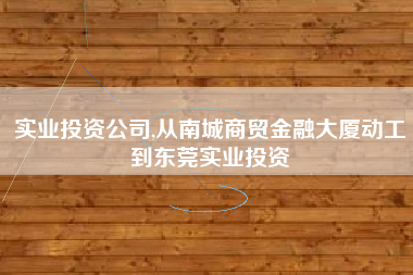 实业投资公司,从南城商贸金融大厦动工到东莞实业投资