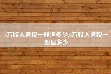 8万收入退税一般退多少,8万收入退税一般退多少