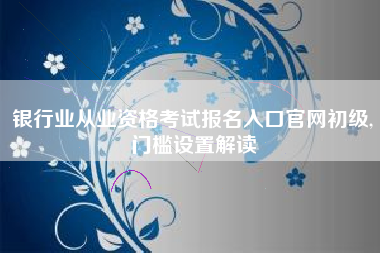 银行业从业资格考试报名入口官网初级,门槛设置解读