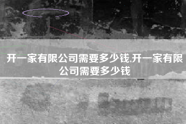 开一家有限公司需要多少钱,开一家有限公司需要多少钱
