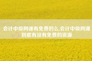 会计中级网课有免费的么,会计中级网课到底有没有免费的资源
